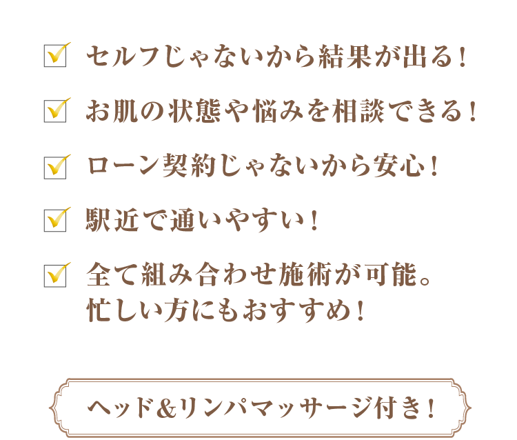 セルフじゃないから結果がでる！お肌の状態や悩みを相談できる！ローン契約じゃないから安心！駅近で通いやすい！全て組み合わせ施術が可能。忙しい方にもおすすめ！[ヘッド＆リンパマッサージ付き！]